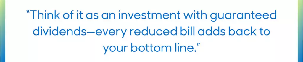 Quote: "Think of it as an investment with guaranteed dividends -- every reduced bill adds back to your bottom line."